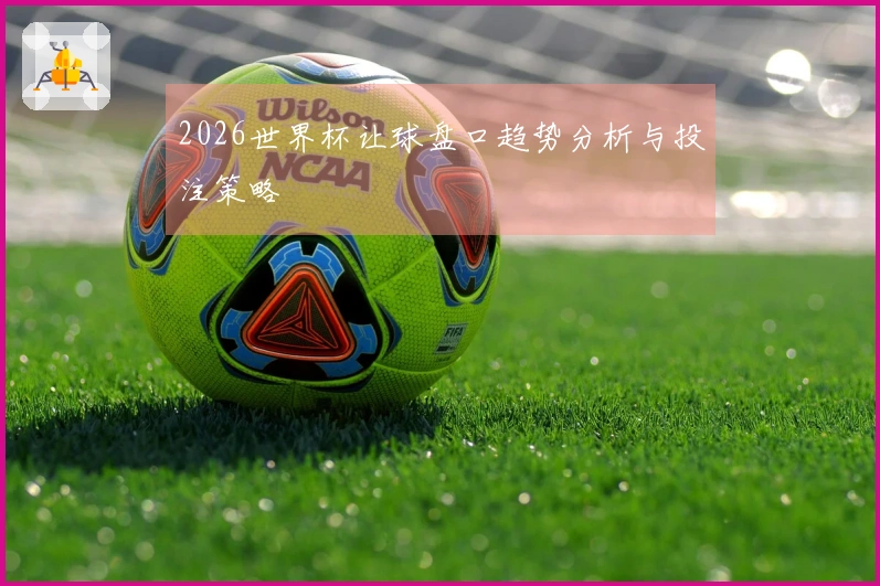 2026世界杯让球盘口趋势分析与投注策略